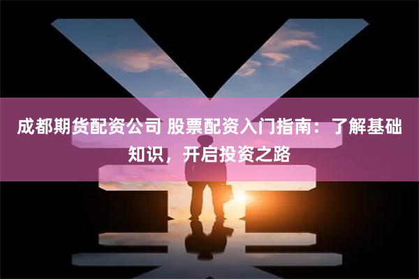 成都期貨配資公司 股票配資入門指南：了解基礎知識，開啟投資之路